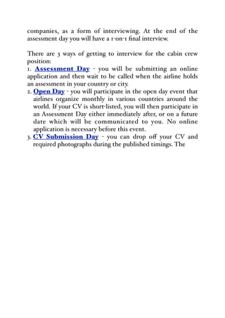 companies, as a form of interviewing. At the end of the
assessment day you will have a 1-on-1 final interview.
There are 3 ways of getting to interview for the cabin crew
position:
1. Assessment Day - you will be submitting an online
application and then wait to be called when the airline holds
an assessment in your country or city.
2. Open Day - you will participate in the open day event that
airlines organize monthly in various countries around the
world. If your CV is short-listed, you will then participate in
an Assessment Day either immediately after, or on a future
date which will be communicated to you. No online
application is necessary before this event.
3. CV Submission Day - you can drop oﬀ your CV and
required photographs during the published timings. The
 