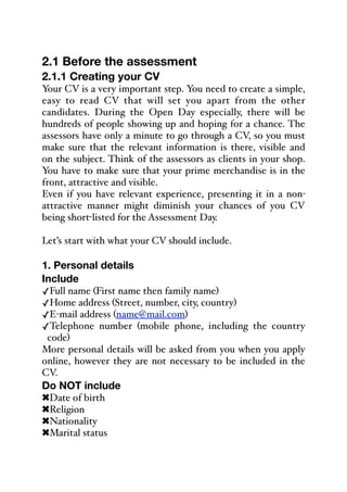 2.1 Before the assessment
2.1.1 Creating your CV
Your CV is a very important step. You need to create a simple,
easy to read CV that will set you apart from the other
candidates. During the Open Day especially, there will be
hundreds of people showing up and hoping for a chance. The
assessors have only a minute to go through a CV, so you must
make sure that the relevant information is there, visible and
on the subject. Think of the assessors as clients in your shop.
You have to make sure that your prime merchandise is in the
front, attractive and visible.
Even if you have relevant experience, presenting it in a non-
attractive manner might diminish your chances of you CV
being short-listed for the Assessment Day.
Let’s start with what your CV should include.
1. Personal details
Include
✓Full name (First name then family name)
✓Home address (Street, number, city, country)
✓E-mail address (name@mail.com)
✓Telephone number (mobile phone, including the country
code)
More personal details will be asked from you when you apply
online, however they are not necessary to be included in the
CV.
Do NOT include
!Date of birth
!Religion
!Nationality
!Marital status
 