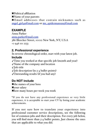 !Political aﬃliation
!Name of your parents
! Email addresses that contain nicknames such as
angel_girl4u@mail.com or me_spiderman1995@mail.com
EXAMPLE
Anna Parker
anna.parker@mail.com
386 Bleecker Street, 10012 New York, NY, U.S.A
+1 946 111 2233
2. Professional experience
In reverse chronological order, start with your latest job.
Include
✓Time you worked at that specific job (month and year)
✓Name of the company and location
✓Job title
✓Job description (in 3-4 bullet points)
✓Outstanding results (if you had any)
Do NOT include
!the names of your boss
!your salary
!how many hours per week you work
*If you do not have any professional experience or very little
experience, it is acceptable to start your CV by listing your academic
achievements.
If you not sure how to translate your experience into
professional customer service descriptions, see the following
list of common jobs and their description. For every job below,
you will find more than 3-4 bullet points. Just choose the ones
that are applicable to what you did.
 