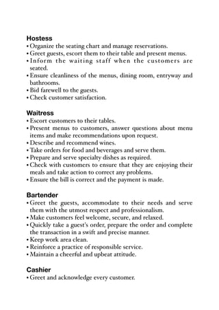 Hostess
• Organize the seating chart and manage reservations.%
• Greet guests, escort them to their table and present menus.
• Inform the waiting staff when the customers are
seated.% %
• Ensure cleanliness of the menus, dining room, entryway and
bathrooms.
• Bid farewell to the guests.
• Check customer satisfaction.
Waitress
• Escort customers to their tables.
• Present menus to customers, answer questions about menu
items and make recommendations upon request.
• Describe and recommend wines.
• Take orders for food and beverages and serve them.
• Prepare and serve specialty dishes as required.
• Check with customers to ensure that they are enjoying their
meals and take action to correct any problems.
• Ensure the bill is correct and the payment is made.
Bartender
• Greet the guests, accommodate to their needs and serve
them with the utmost respect and professionalism.
• Make customers feel welcome, secure, and relaxed.
• Quickly take a guest's order, prepare the order and complete
the transaction in a swift and precise manner.
• Keep work area clean.
• Reinforce a practice of responsible service.
• Maintain a cheerful and upbeat attitude.
Cashier
• Greet and acknowledge every customer.
 