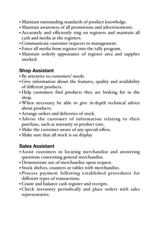 • Maintain outstanding standards of product knowledge.
• Maintain awareness of all promotions and advertisements.
• Accurately and eﬃciently ring on registers and maintain all
cash and media at the registers.
• Communicate customer requests to management.
• Enter all media from register into the tally program.
• Maintain orderly appearance of register area and supplies
stocked.
Shop Assistant
• Be attentive to customers’ needs.
• Give information about the features, quality and availability
of diﬀerent products.
• Help customers find products they are looking for in the
shop.
• When necessary, be able to give in-depth technical advice
about products.
• Arrange orders and deliveries of stock.
• Advise the customer of information relating to their
purchase, such as warranty or product care.
• Make the customer aware of any special oﬀers.
• Make sure that all stock is on display.
Sales Assistant
• Assist customers in locating merchandise and answering
questions concerning general merchandise.
• Demonstrate use of merchandise upon request.
• Stock shelves, counters or tables with merchandise.
• Process payment following established procedures for
diﬀerent types of transactions.
• Count and balance cash register and receipts.
• Check inventory periodically and place orders with sales
representative.
 