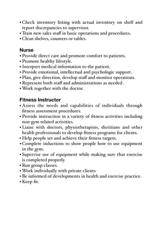 • Check inventory listing with actual inventory on shelf and
report discrepancies to supervisor.
• Train new sales staﬀ in basic operations and procedures.
• Clean shelves, counters or tables.
Nurse
• Provide direct care and promote comfort to patients.
• Promote healthy lifestyle.
• Interpret medical information to the patient.
• Provide emotional, intellectual and psychologic support.
• Plan, give direction, develop staﬀ and monitor operations.
• Represent both staﬀ and administrations as needed .
• Work together with the doctor.
Fitness Instructor
• Assess the needs and capabilities of individuals through
fitness assessment procedures.
• Provide instruction in a variety of fitness activities including
non-gym related activities.
• Liaise with doctors, physiotherapists, dietitians and other
health professionals to develop fitness programs for clients.
• Help people set and achieve their fitness targets.
• Complete inductions to show people how to use equipment
in the gym.
• Supervise use of equipment while making sure that exercise
is completed properly.
• Run group classes.
• Work individually with private clients
• Be informed of developments in health and exercise practice.
• Keep fit.
 
