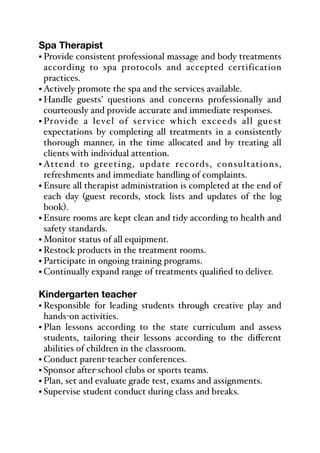 Spa Therapist
• Provide consistent professional massage and body treatments
according to spa protocols and accepted certification
practices.
• Actively promote the spa and the services available.
• Handle guests’ questions and concerns professionally and
courteously and provide accurate and immediate responses.
• Provide a level of service which exceeds all guest
expectations by completing all treatments in a consistently
thorough manner, in the time allocated and by treating all
clients with individual attention.
• Attend to greeting, update records, consultations,
refreshments and immediate handling of complaints.
• Ensure all therapist administration is completed at the end of
each day (guest records, stock lists and updates of the log
book).
• Ensure rooms are kept clean and tidy according to health and
safety standards.
• Monitor status of all equipment.
• Restock products in the treatment rooms.
• Participate in ongoing training programs.
• Continually expand range of treatments qualified to deliver.
Kindergarten teacher
• Responsible for leading students through creative play and
hands-on activities.
• Plan lessons according to the state curriculum and assess
students, tailoring their lessons according to the diﬀerent
abilities of children in the classroom.
• Conduct parent-teacher conferences.
• Sponsor after-school clubs or sports teams.
• Plan, set and evaluate grade test, exams and assignments.
• Supervise student conduct during class and breaks.
 