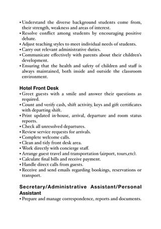 • Understand the diverse background students come from,
their strength, weakness and areas of interest.
• Resolve conflict among students by encouraging positive
debate.
• Adjust teaching styles to meet individual needs of students.
• Carry out relevant administrative duties.
• Communicate eﬀectively with parents about their children's
development.
• Ensuring that the health and safety of children and staﬀ is
always maintained, both inside and outside the classroom
environment.
Hotel Front Desk
• Greet guests with a smile and answer their questions as
required.
• Count and verify cash, shift activity, keys and gift certificates
with departing shift.
• Print updated in-house, arrival, departure and room status
reports.
• Check all unresolved departures.
• Review service requests for arrivals.
• Complete welcome calls.
• Clean and tidy front desk area.
• Work directly with concierge staﬀ.
• Arrange guest travel and transportation (airport, tours,etc).
• Calculate final bills and receive payment.
• Handle direct calls from guests.
• Receive and send emails regarding bookings, reservations or
transport.
Secretary/Administrative Assistant/Personal
Assistant
• Prepare and manage correspondence, reports and documents.
 