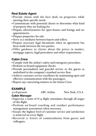 Real Estate Agent
• Provide clients with the best deals on properties while
meeting their specific needs.
• Communicate with potential clients to determine what kind
of property they are looking for.
• Prepare advertisements for open houses and listings and set
appointments.
• Prepare properties for sale.
• Serve as a mediator between buyers and sellers.
• Prepare necessary legal documents when an agreement has
been made between the two parties.
• Offer guidance to clients about the prices in market,
mortgage aspects, legal procedures and other requirements.
Cabin Crew
• Comply with the airline's safety and emergency procedure.
• Perform on-board equipment checks.
• Provide personalized and graceful service to the guests as
underlined in the company’s standard service flow.
• Achieve customer service excellence by maintaining open and
eﬀective communication with the passengers.
• Report any concerning matters to the Senior Crew.
EXAMPLE
2008-present% % % ABC Airline% % New York, U.S.A
Cabin Manager
• Supervise a team of 8-14 flight attendants through all stages
of the flight.
• Perform on-board coaching and conduct performance
management assessments when necessary.
• Ensure the highest level of customer service and satisfaction
is achieved on every flight.
• Received 27 letters of commendation from guests and
colleagues.
 