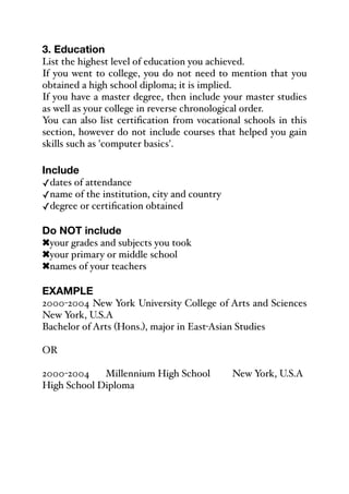 3. Education
List the highest level of education you achieved.
If you went to college, you do not need to mention that you
obtained a high school diploma; it is implied.
If you have a master degree, then include your master studies
as well as your college in reverse chronological order.
You can also list certification from vocational schools in this
section, however do not include courses that helped you gain
skills such as 'computer basics'.
Include
✓dates of attendance
✓name of the institution, city and country
✓degree or certification obtained
Do NOT include
!your grades and subjects you took
!your primary or middle school
!names of your teachers
EXAMPLE
2000-2004 New York University College of Arts and Sciences
New York, U.S.A
Bachelor of Arts (Hons.), major in East-Asian Studies
OR
2000-2004% Millennium High School%% New York, U.S.A
High School Diploma
 