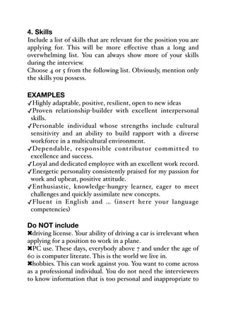 4. Skills
Include a list of skills that are relevant for the position you are
applying for. This will be more eﬀective than a long and
overwhelming list. You can always show more of your skills
during the interview.
Choose 4 or 5 from the following list. Obviously, mention only
the skills you possess.
EXAMPLES
✓Highly adaptable, positive, resilient, open to new ideas
✓Proven relationship-builder with excellent interpersonal
skills.
✓Personable individual whose strengths include cultural
sensitivity and an ability to build rapport with a diverse
workforce in a multicultural environment.
✓Dependable, responsible contributor committed to
excellence and success.
✓Loyal and dedicated employee with an excellent work record.
✓Energetic personality consistently praised for my passion for
work and upbeat, positive attitude.
✓Enthusiastic, knowledge-hungry learner, eager to meet
challenges and quickly assimilate new concepts.
✓Fluent in English and … (insert here your language
competencies)
Do NOT include
!driving license. Your ability of driving a car is irrelevant when
applying for a position to work in a plane.
!PC use. These days, everybody above 7 and under the age of
60 is computer literate. This is the world we live in.
!hobbies. This can work against you. You want to come across
as a professional individual. You do not need the interviewers
to know information that is too personal and inappropriate to
 