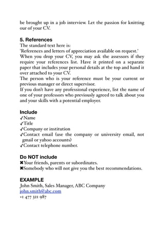 be brought up in a job interview. Let the passion for knitting
our of your CV.
5. References
The standard text here is:
'References and letters of appreciation available on request.'
When you drop your CV, you may ask the assessors if they
require your references list. Have it printed on a separate
paper that includes your personal details at the top and hand it
over attached to your CV.
The person who is your reference must be your current or
previous manager or direct supervisor.
If you don’t have any professional experience, list the name of
one of your professors who previously agreed to talk about you
and your skills with a potential employer.
Include
✓Name
✓Title
✓Company or institution
✓Contact email (use the company or university email, not
gmail or yahoo accounts)
✓Contact telephone number.
Do NOT include
!Your friends, parents or subordinates.
!Somebody who will not give you the best recommendations.
EXAMPLE
John Smith, Sales Manager, ABC Company
john.smith@abc.com
+1 477 321 987
 