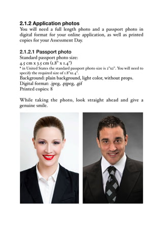 2.1.2 Application photos
You will need a full length photo and a passport photo in
digital format for your online application, as well as printed
copies for your Assessment Day.
2.1.2.1 Passport photo
Standard passport photo size:
4.5 cm x 3.5 cm (1.8" x 1.4")
* in United States the standard passport photo size is 2"x2". You will need to
specify the required size of 1.8"x1.4".
Background: plain background, light color, without props.
Digital format: .jpeg, .pjpeg, .gif
Printed copies: 8
While taking the photo, look straight ahead and give a
genuine smile.
 