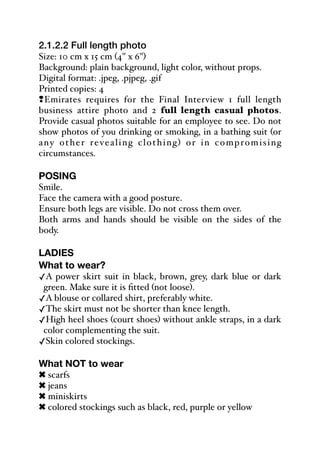 2.1.2.2 Full length photo
Size: 10 cm x 15 cm (4" x 6")
Background: plain background, light color, without props.
Digital format: .jpeg, .pjpeg, .gif
Printed copies: 4
#Emirates requires for the Final Interview 1 full length
business attire photo and 2 full length casual photos.
Provide casual photos suitable for an employee to see. Do not
show photos of you drinking or smoking, in a bathing suit (or
any other revealing clothing) or in compromising
circumstances.
POSING
Smile.
Face the camera with a good posture.
Ensure both legs are visible. Do not cross them over.
Both arms and hands should be visible on the sides of the
body.
LADIES
What to wear?
✓A power skirt suit in black, brown, grey, dark blue or dark
green. Make sure it is fitted (not loose).
✓A blouse or collared shirt, preferably white.
✓The skirt must not be shorter than knee length.
✓High heel shoes (court shoes) without ankle straps, in a dark
color complementing the suit.
✓Skin colored stockings.
What NOT to wear
! scarfs
! jeans
! miniskirts
! colored stockings such as black, red, purple or yellow
 