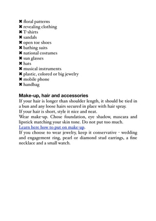 ! floral patterns
! revealing clothing
! T-shirts
! sandals
! open toe shoes
! bathing suits
! national costumes
! sun glasses
! hats
! musical instruments
! plastic, colored or big jewelry
! mobile phone
! handbag
Make-up, hair and accessories
If your hair is longer than shoulder length, it should be tied in
a bun and any loose hairs secured in place with hair spray.
If your hair is short, style it nice and neat.
Wear make-up. Chose foundation, eye shadow, mascara and
lipstick matching your skin tone. Do not put too much.
Learn here how to put on make-up.
If you choose to wear jewelry, keep it conservative - wedding
and engagement ring, pearl or diamond stud earrings, a fine
necklace and a small watch.
 