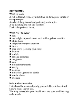 GENTLEMEN
What to wear
A suit in black, brown, grey, dark blue or dark green, simple or
with pinstripes.
A collared, long sleeved and preferably white shirt.
A tie matching the suit and the shirt.
Dark color polished shoes.
What NOT to wear
! jeans
! suit in light or pastel colors such as blue, yellow or white
! white shoes
! the jacket over your shoulder
! shorts
! open shirts featuring your chest
! T-shirts
! sandals
! national costumes
! sun glasses
! hats
! musical instruments
! jewelry
! make-up
! mustaches, goatees or beards
! mobile phone
! briefcase
Hair and accessories
Hair should be short and neatly groomed. Do not shave it oﬀ.
Show a clean, shaved face.
The only accessories you should wear are your wedding ring
and a watch.
 