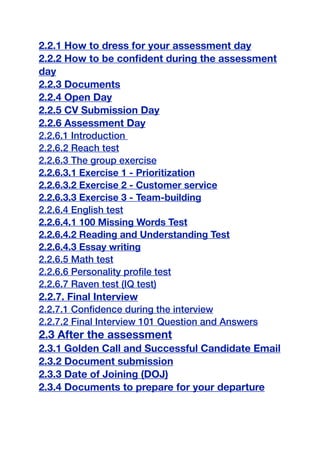 2.2.1 How to dress for your assessment day
2.2.2 How to be confident during the assessment
day
2.2.3 Documents
2.2.4 Open Day
2.2.5 CV Submission Day
2.2.6 Assessment Day
2.2.6.1 Introduction
2.2.6.2 Reach test
2.2.6.3 The group exercise
2.2.6.3.1 Exercise 1 - Prioritization
2.2.6.3.2 Exercise 2 - Customer service
2.2.6.3.3 Exercise 3 - Team-building
2.2.6.4 English test
2.2.6.4.1 100 Missing Words Test
2.2.6.4.2 Reading and Understanding Test
2.2.6.4.3 Essay writing
2.2.6.5 Math test
2.2.6.6 Personality profile test
2.2.6.7 Raven test (IQ test)
2.2.7. Final Interview
2.2.7.1 Confidence during the interview
2.2.7.2 Final Interview 101 Question and Answers
2.3 After the assessment
2.3.1 Golden Call and Successful Candidate Email
2.3.2 Document submission
2.3.3 Date of Joining (DOJ)
2.3.4 Documents to prepare for your departure
 