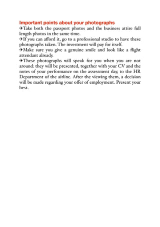 Important points about your photographs
"Take both the passport photos and the business attire full
length photos in the same time.
"If you can aﬀord it, go to a professional studio to have these
photographs taken. The investment will pay for itself.
"Make sure you give a genuine smile and look like a flight
attendant already.
"These photographs will speak for you when you are not
around: they will be presented, together with your CV and the
notes of your performance on the assessment day, to the HR
Department of the airline. After the viewing them, a decision
will be made regarding your oﬀer of employment. Present your
best.
 