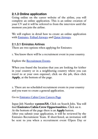 2.1.3 Online application
Going online on the career website of the airline, you will
complete an online application. This is an online creation of
your CV and it will be referred to from the interview until the
moment you join the airline.
We will explore in detail how to create an online application
with Emirates, Etihad Airways and Qatar Airways.
2.1.3.1 Emirates Airlines
There are two options when applying for Emirates:
1. You know there will be a recruitment event in your country.
Explore the Recruitment Events.
When you found the location that you are looking for (either
in your country or in a neighboring country where you can
travel to at your own expense), click on the job, then click
Apply, at the bottom of the page.
2. There are no scheduled recruitment events in your country
and you want to create a general application.
Go to Emirates Cabin Crew Careers Page
Input Job Number 130000X8. Click on Search Jobs. You will
find Emirates Cabin Crew Opportunities. Click on it.
At the bottom of the page there is an Apply button.
After you submit your application, it will be reviewed by the
Emirates Recruitment Team. If short-listed, an invitation will
be sent to you when a recruitment event (Open Day or
 