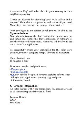 Assessment Day) will take place in your country or in a
neighboring country.
Create an account by providing your email address and a
password. Write down the password and the email you used.
More often than not, we tend to forget these details.
Once you log in to the careers portal, you will be able to see
My submissions
Your job submissions: the draft submissions, where you can
edit, finish and submit the draft application or withdraw it,
and the completed submissions, where you will be able to see
the status of you application.
To successfully create your application for the cabin crew
position, you must complete 8 steps. They are all mandatory.
Time of completion:
30 minutes- 1 hour
Documents needed in digital format:
• Passport photo
• Full length photo
• CV (not needed for upload, however useful to refer to when
filling in your application - you may copy and paste
information from it)
1. Personal Information
All fields marked with * are compulsory. You cannot save and
go to the next step until they are all filled.
Personal Details
Title*
First Name*
 