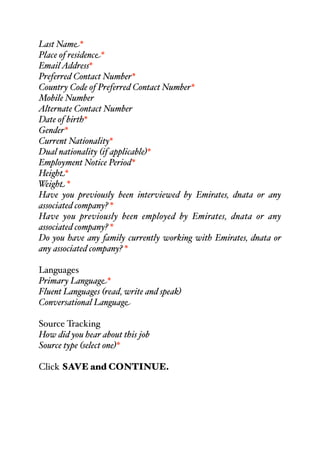 Last Name*
Place of residence*
EmailAddress*
Preferred Contact Number*
Country Code of Preferred Contact Number*
Mobile Number
Alternate Contact Number
Date of birth*
Gender*
Current Nationality*
Dual nationality (if applicable)*
Employment Notice Period*
Height*
Weight *
Have you previously been interviewed by Emirates, dnata or any
associated company? *
Have you previously been employed by Emirates, dnata or any
associated company? *
Do you have any family currently working with Emirates, dnata or
any associated company? *
Languages
Primary Language*
Fluent Languages (read, write and speak)
Conversational Language
Source Tracking
How did you hear about this job
Source type (select one)*
Click SAVE and CONTINUE.
 