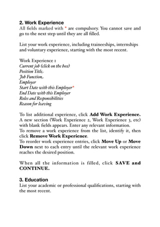 2. Work Experience
All fields marked with * are compulsory. You cannot save and
go to the next step until they are all filled.
List your work experience, including traineeships, internships
and voluntary experience, starting with the most recent.
Work Experience 1
Current job (click on the box)
Position Title
Job Function
Employer
Start Date with this Employer*
End Date with this Employer
Roles and Responsibilities
Reason for leaving
To list additional experience, click Add Work Experience.
A new section (Work Experience 2, Work Experience 3, etc)
with blank fields appears. Enter any relevant information.
To remove a work experience from the list, identify it, then
click Remove Work Experience.
To reorder work experience entries, click Move Up or Move
Down next to each entry until the relevant work experience
reaches the desired position.
When all the information is filled, click SAVE and
CONTINUE.
3. Education
List your academic or professional qualifications, starting with
the most recent.
 