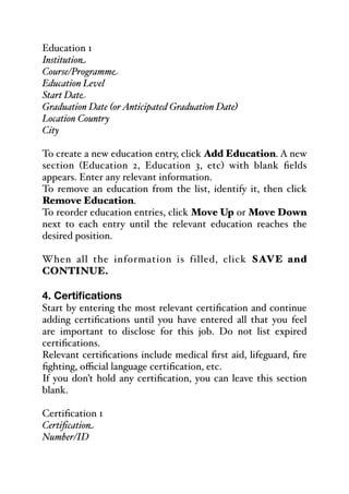 Education 1
Institution
Course/Programme
Education Level
Start Date
Graduation Date (orAnticipated Graduation Date)
Location Country
City
To create a new education entry, click Add Education. A new
section (Education 2, Education 3, etc) with blank fields
appears. Enter any relevant information.
To remove an education from the list, identify it, then click
Remove Education.
To reorder education entries, click Move Up or Move Down
next to each entry until the relevant education reaches the
desired position.
When all the information is filled, click SAVE and
CONTINUE.
4. Certifications
Start by entering the most relevant certification and continue
adding certifications until you have entered all that you feel
are important to disclose for this job. Do not list expired
certifications.
Relevant certifications include medical first aid, lifeguard, fire
fighting, oﬃcial language certification, etc.
If you don’t hold any certification, you can leave this section
blank.
Certification 1
Certification
Number/ID
 