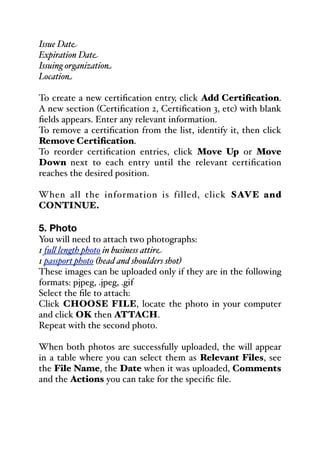 Issue Date
Expiration Date
Issuing organization
Location
To create a new certification entry, click Add Certification.
A new section (Certification 2, Certification 3, etc) with blank
fields appears. Enter any relevant information.
To remove a certification from the list, identify it, then click
Remove Certification.
To reorder certification entries, click Move Up or Move
Down next to each entry until the relevant certification
reaches the desired position.
When all the information is filled, click SAVE and
CONTINUE.
5. Photo
You will need to attach two photographs:
1 fu& length photo in business attire
1 passport photo (head and shoulders shot)
These images can be uploaded only if they are in the following
formats: pjpeg, .jpeg, .gif
Select the file to attach:
Click CHOOSE FILE, locate the photo in your computer
and click OK then ATTACH.
Repeat with the second photo.
When both photos are successfully uploaded, the will appear
in a table where you can select them as Relevant Files, see
the File Name, the Date when it was uploaded, Comments
and the Actions you can take for the specific file.
 