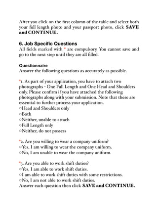 After you click on the first column of the table and select both
your full length photo and your passport photo, click SAVE
and CONTINUE.
6. Job Specific Questions
All fields marked with * are compulsory. You cannot save and
go to the next step until they are all filled.
Questionnaire
Answer the following questions as accurately as possible.
*1. As part of your application, you have to attach two
photographs - One Full Length and One Head and Shoulders
only. Please confirm if you have attached the following
photographs along with your submission. Note that these are
essential to further process your application.
◦Head and Shoulders only
◦Both
◦Neither, unable to attach
◦Full Length only
◦Neither, do not possess
*2. Are you willing to wear a company uniform?
◦Yes, I am willing to wear the company uniform.
◦No, I am unable to wear the company uniform.
*3. Are you able to work shift duties?
◦Yes, I am able to work shift duties.
◦I am able to work shift duties with some restrictions.
◦No, I am not able to work shift duties.
Answer each question then click SAVE and CONTINUE.
 