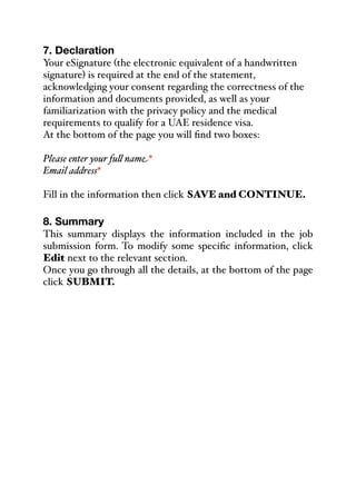 7. Declaration
Your eSignature (the electronic equivalent of a handwritten
signature) is required at the end of the statement,
acknowledging your consent regarding the correctness of the
information and documents provided, as well as your
familiarization with the privacy policy and the medical
requirements to qualify for a UAE residence visa.
At the bottom of the page you will find two boxes:
Please enter your fu& name*
Email address*
Fill in the information then click SAVE and CONTINUE.
8. Summary
This summary displays the information included in the job
submission form. To modify some specific information, click
Edit next to the relevant section.
Once you go through all the details, at the bottom of the page
click SUBMIT.
 