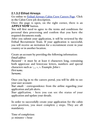 2.1.3.2 Etihad Airways
Go online to Etihad Airways Cabin Crew Careers Page. Click
in the Cabin Crew job description.
Once the page is open, on the right corner, there is an
APPLY NOW button.
You will first need to agree to the terms and conditions for
personal data processing and confirm that you have the
required documents ready.
After you submit your application, it will be reviewed by the
Etihad Recruitment Team. If your application is successful,
you will receive an invitation for a recruitment event in your
country or in another location.
Create an account by providing the following information:
Email address
Password - it must be at least 6 characters long, containing
both uppercase and lowercase letters, numbers and special
characters such as -,_, =, >. Example: John-1
First name
Surname
Once you log in to the careers portal, you will be able to see
your user account:
Your emails - correspondence from the airline regarding your
application and job alerts.
Your application - here you can see the status of your
application and update your details.
In order to successfully create your application for the cabin
crew position, you must complete 5 steps. They are all
mandatory.
Time of completion:
30 minutes- 1 hour
 