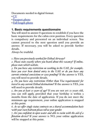 Documents needed in digital format:
• CV
• Passport photo
• Full-length photo
1. Basic requirements questionnaire
You will need to answer 8 questions to establish if you have the
basic requirements for the cabin crew position. Every question
is compulsory and presented on an individual screen. You
cannot proceed to the next question until you provide an
answer. If necessary, you will be asked to provide further
details.
Always be truthful.
1. Have you previously worked for EtihadAirways?
2. Please state exactly where you heard about this vacancy? If online
please state which website.
3. Do you have any restriction on working in the UAE, for example
have you ever been denied entry to the UAE or do you have any
current criminal convictions or cases pending? If the answer is YES,
you will need to provide details.
4. Do you have any restrictions (Other than Visa requirements) for
travel to any current Etihad destinations? If the answer is YES, you
will need to provide details.
5. Are you at least 21 years of age? If you are not yet 21 years old,
you can still apply, provided that your birthday is within 3
months from the date of application. If you do not meet the
minimum age requirement, your online application is stopped
at this point.
6. As we oﬀer single status contracts on a shared accommodation basis
with your own bedroom please te& us your gender.
7. Are you confident in open water and able to swim with the aid of a
flotation device? If your answer is NO, your online application
will be stopped at this point.
 