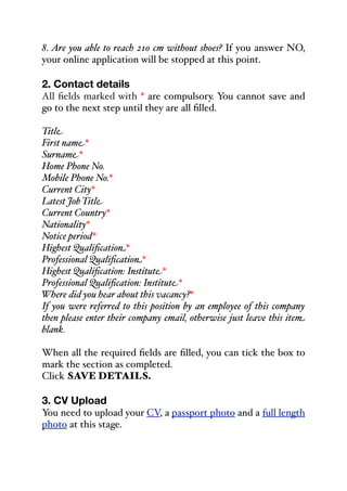 8. Are you able to reach 210 cm without shoes? If you answer NO,
your online application will be stopped at this point.
2. Contact details
All fields marked with * are compulsory. You cannot save and
go to the next step until they are all filled.
Title
First name*
Surname*
Home Phone No.
Mobile Phone No.*
Current City*
Latest Job Title
Current Country*
Nationality*
Notice period*
Highest Qualification*
Professional Qualification*
Highest Qualification: Institute*
Professional Qualification: Institute*
Where did you hear about this vacancy?*
If you were referred to this position by an employee of this company
then please enter their company email, otherwise just leave this item
blank.
When all the required fields are filled, you can tick the box to
mark the section as completed.
Click SAVE DETAILS.
3. CV Upload
You need to upload your CV, a passport photo and a full length
photo at this stage.
 