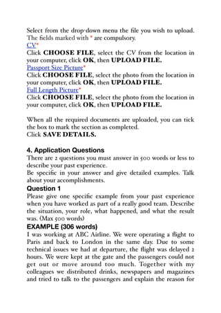 Select from the drop-down menu the file you wish to upload.
The fields marked with * are compulsory.
CV*
Click CHOOSE FILE, select the CV from the location in
your computer, click OK, then UPLOAD FILE.
Passport Size Picture*
Click CHOOSE FILE, select the photo from the location in
your computer, click OK, then UPLOAD FILE.
Full Length Picture*
Click CHOOSE FILE, select the photo from the location in
your computer, click OK, then UPLOAD FILE.
When all the required documents are uploaded, you can tick
the box to mark the section as completed.
Click SAVE DETAILS.
4. Application Questions
There are 2 questions you must answer in 500 words or less to
describe your past experience.
Be specific in your answer and give detailed examples. Talk
about your accomplishments.
Question 1
Please give one specific example from your past experience
when you have worked as part of a really good team. Describe
the situation, your role, what happened, and what the result
was. (Max 500 words)
EXAMPLE (306 words)
I was working at ABC Airline. We were operating a flight to
Paris and back to London in the same day. Due to some
technical issues we had at departure, the flight was delayed 2
hours. We were kept at the gate and the passengers could not
get out or move around too much. Together with my
colleagues we distributed drinks, newspapers and magazines
and tried to talk to the passengers and explain the reason for
 