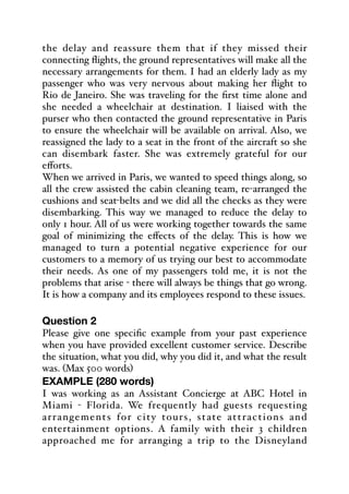 the delay and reassure them that if they missed their
connecting flights, the ground representatives will make all the
necessary arrangements for them. I had an elderly lady as my
passenger who was very nervous about making her flight to
Rio de Janeiro. She was traveling for the first time alone and
she needed a wheelchair at destination. I liaised with the
purser who then contacted the ground representative in Paris
to ensure the wheelchair will be available on arrival. Also, we
reassigned the lady to a seat in the front of the aircraft so she
can disembark faster. She was extremely grateful for our
eﬀorts.
When we arrived in Paris, we wanted to speed things along, so
all the crew assisted the cabin cleaning team, re-arranged the
cushions and seat-belts and we did all the checks as they were
disembarking. This way we managed to reduce the delay to
only 1 hour. All of us were working together towards the same
goal of minimizing the eﬀects of the delay. This is how we
managed to turn a potential negative experience for our
customers to a memory of us trying our best to accommodate
their needs. As one of my passengers told me, it is not the
problems that arise - there will always be things that go wrong.
It is how a company and its employees respond to these issues.
Question 2
Please give one specific example from your past experience
when you have provided excellent customer service. Describe
the situation, what you did, why you did it, and what the result
was. (Max 500 words)
EXAMPLE (280 words)
I was working as an Assistant Concierge at ABC Hotel in
Miami - Florida. We frequently had guests requesting
arrangements for city tours, state attractions and
entertainment options. A family with their 3 children
approached me for arranging a trip to the Disneyland
 