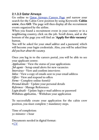 2.1.3.3 Qatar Airways
Go online to Qatar Airways Careers Page and narrow your
search for the Cabin Crew position by using Keywords: Cabin
crew, then GO. The page will then display all the recruitment
events organized by the airline.
When you found a recruitment event in your country or in a
neighboring country, click on the job. Scroll down, and at the
bottom of the page you will find an 'Apply for this vacancy'
button.
You will be asked for your email address and a password, which
will become your login credentials. Also, you will be asked how
did you hear about the vacancy.
Once you log in to the careers portal, you will be able to see
your applicant centre:
Applications - View the status of your applications
Job agents - Setup email alerts for new vacancies
Interviews - View and confirm interviews
Inbox - View a copy of emails sent to your email address
Oﬀers - View and respond to oﬀers
Forms - Complete online form(s)
Personal details - Update your personal details
References - Manage References
Login details - Update login e-mail address or password
Withdraw application - Withdraw your application
To successfully create your application for the cabin crew
position, you must complete 7 mandatory steps.
Time of completion:
30 minutes- 1 hour
Documents needed in digital format:
• CV
 