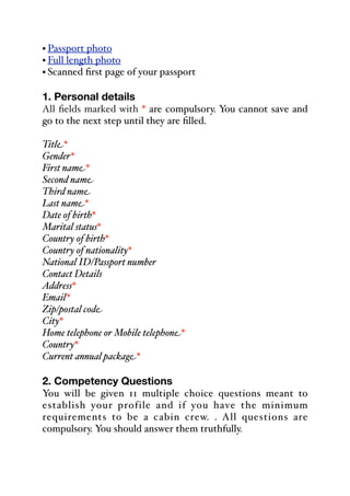• Passport photo
• Full length photo
• Scanned first page of your passport
1. Personal details
All fields marked with * are compulsory. You cannot save and
go to the next step until they are filled.
Title*
Gender*
First name*
Second name
Third name
Last name*
Date of birth*
Marital status*
Country of birth*
Country of nationality*
National ID/Passport number
Contact Details
Address*
Email*
Zip/postal code
City*
Home telephone or Mobile telephone*
Country*
Current annual package*
2. Competency Questions
You will be given 11 multiple choice questions meant to
establish your profile and if you have the minimum
requirements to be a cabin crew. . All questions are
compulsory. You should answer them truthfully.
 