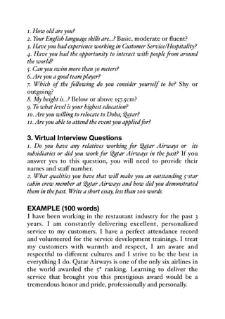1. How old are you?
2. Your English language ski&s are...? Basic, moderate or fluent?
3. Have you had experience working in Customer Service/Hospitality?
4. Have you had the opportunity to interact with people *om around
the world?
5. Can you swim more than 30 meters?
6.Are you a good team player?
7. Which of the fo&owing do you consider yourself to be? Shy or
outgoing?
8. My height is...? Below or above 157.5cm?
9. To what level is your highest education?
10.Are you wi&ing to relocate to Doha, Qatar?
11.Are you able to attend the event you applied for?
3. Virtual Interview Questions
1. Do you have any relatives working for Qatar Airways or its
subsidiaries or did you work for Qatar Airways in the past? If you
answer yes to this question, you will need to provide their
names and staﬀ number.
2. What qualities you have that wi& make you an outstanding 5-star
cabin crew member at Qatar Airways and how did you demonstrated
them in the past. Write a short essay, less than 100 words.
EXAMPLE (100 words)
I have been working in the restaurant industry for the past 3
years. I am constantly delivering excellent, personalized
service to my customers. I have a perfect attendance record
and volunteered for the service development trainings. I treat
my customers with warmth and respect, I am aware and
respectful to diﬀerent cultures and I strive to be the best in
everything I do. Qatar Airways is one of the only six airlines in
the world awarded the 5* ranking. Learning to deliver the
service that brought you this prestigious award would be a
tremendous honor and pride, professionally and personally.
 