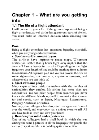 Chapter 1 - What are you getting
into
1.1 The life of a flight attendant
I will present to you a list of the greatest aspects of being a
flight attendant, as well as the less glamorous parts of the job.
You must make an informed decision when choosing this
career.
Pros
Being a flight attendant has enormous benefits, especially
when you are young and adventurous.
1. See the world at no cost to you
The airlines have impressive route maps. Whatever
destination farther than 4 hours flight away implies that the
crew will have a layover in that city. Depending on the flight
frequency, your length of stay could be anything from 24 hours
to 100 hours. All expenses paid and you can browse the city, do
some sightseeing, see concerts, explore restaurants, and
whatever else you can think of.
2. Meet awesome people
Many expat airlines pride themselves with the number of
nationalities they employ. My airline had more than 120
nationalities. You will meet people from countries you never
knew existed (Faroe Islands anyone?) to countries that seem so
far and exotic, such as Japan, Nicaragua, Luxembourg,
Paraguay, Azerbaijan or Eritrea.
Not only your colleagues, but also your passengers are from all
over the world, and everybody has a unique story to tell. All
you have to do is listen and wow your heart!
3. Broaden your mind and experiences
One of my colleagues had a small book in which she was
writing the same 5 phrases in all the languages that people she
met were speaking. She was building quite a collection!
 