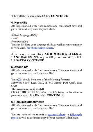 When all the fields are filled, Click CONTINUE
4. Key skills
All fields marked with * are compulsory. You cannot save and
go to the next step until they are filled.
Ski&s & LanguageAbility*
Level*
Frequency of use*
You can list here your language skills, as well as your customer
service skills. See skills examples here.
After each input click ADD MORE SKILLS &
LANGUAGES. When you fill your last skill, click
UPDATE & CONTINUE.
5. Attach CV
All fields marked with * are compulsory. You cannot save and
go to the next step until they are filled.
Your CV* should be in one of the following formats:
MS-Word (.doc), Excel (.xls), HTML (.html), PDF (.pdf), Text
(.txt)
The maximum size is 500KB
Click CHOOSE FILE, select the CV from the location in
your computer, click OK, then CONTINUE.
6. Required attachments
All fields marked with * are compulsory. You cannot save and
go to the next step until they are filled.
You are required to submit a passport photo, a full-length
photo as well as a scanned copy of your passport’s first page.
 