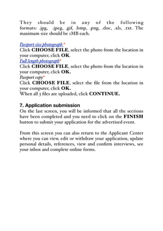 They should be in any of the following
formats: .jpg, .jpeg, .gif, .bmp, .png, .doc, .xls, .txt. The
maximum size should be 1MB each.
Passport size photograph *
Click CHOOSE FILE, select the photo from the location in
your computer, click OK.
Fu& length photograph*
Click CHOOSE FILE, select the photo from the location in
your computer, click OK.
Passport copy*
Click CHOOSE FILE, select the file from the location in
your computer, click OK.
When all 3 files are uploaded, click CONTINUE.
7. Application submission
On the last screen, you will be informed that all the sections
have been completed and you need to click on the FINISH
button to submit your application for the advertised event.
From this screen you can also return to the Applicant Center
where you can view, edit or withdraw your application, update
personal details, references, view and confirm interviews, see
your inbox and complete online forms.
 