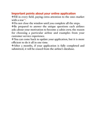 Important points about your online application
"Fill in every field, paying extra attention to the ones market
with a star *.
"Do not close the window until you complete all the steps.
"Be prepared to answer the unique questions each airlines
asks about your motivation to become a cabin crew, the reason
for choosing a particular airline and examples from your
customer service experience.
"You can come back to update your application, but it is more
eﬃcient to do it all in one time.
"After 3 months, if your application is fully completed and
submitted, it will be erased from the airline’s database.
 