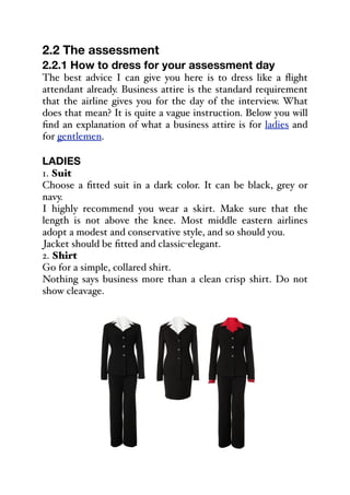 2.2 The assessment
2.2.1 How to dress for your assessment day
The best advice I can give you here is to dress like a flight
attendant already. Business attire is the standard requirement
that the airline gives you for the day of the interview. What
does that mean? It is quite a vague instruction. Below you will
find an explanation of what a business attire is for ladies and
for gentlemen.
LADIES
1. Suit
Choose a fitted suit in a dark color. It can be black, grey or
navy.
I highly recommend you wear a skirt. Make sure that the
length is not above the knee. Most middle eastern airlines
adopt a modest and conservative style, and so should you.
Jacket should be fitted and classic-elegant.
2. Shirt
Go for a simple, collared shirt.
Nothing says business more than a clean crisp shirt. Do not
show cleavage.
 