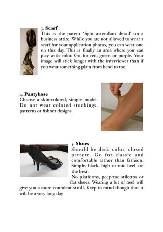 3. Scarf
This is the patent ‘fight attendant detail’ on a
business attire. While you are not allowed to wear a
scarf for your application photos, you can wear one
on this day. This is finally an area where you can
play with color. Go for red, green or purple. Your
image will stick longer with the interviewer than if
you wear something plain from head to toe.
4. Pantyhose
Choose a skin-colored, simple model.
Do not wear colored stockings,
patterns or fishnet designs.
5. Shoes
Should be dark color, closed
pattern. Go for classic and
comfortable rather than fashion.
Simple, black, high or mid heel are
the best.
No platforms, peep-toe stilettos or
flat shoes. Wearing a bit of heel will
give you a more confident stroll. Keep in mind though that it
will be a very long day.
 