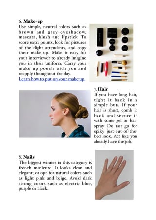 6. Make-up
Use simple, neutral colors such as
brown and grey eyeshadow,
mascara, blush and lipstick. To
score extra points, look for pictures
of the flight attendants, and copy
their make up. Make it easy for
your interviewer to already imagine
you in their uniform. Carry your
make up pouch with you and
reapply throughout the day.
Learn how to put on your make-up.
7. Hair
If you have long hair,
tight it back in a
simple bun. If your
hair is short, comb it
back and secure it
with some gel or hair
spray. Do not go for
spiky just-out-of-the-
bed look. Act like you
already have the job.
8. Nails
The biggest winner in this category is
french manicure. It looks clean and
elegant; or opt for natural colors such
as light pink and beige. Avoid dark
strong colors such as electric blue,
purple or black.
 
