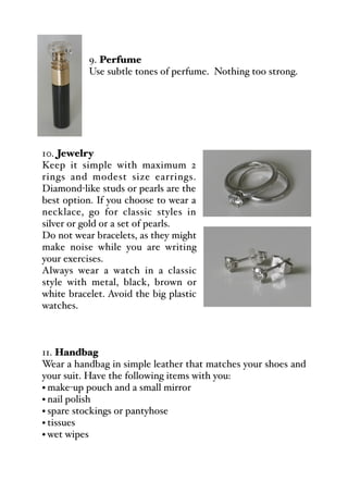 9. Perfume
Use subtle tones of perfume. Nothing too strong.
10. Jewelry
Keep it simple with maximum 2
rings and modest size earrings.
Diamond-like studs or pearls are the
best option. If you choose to wear a
necklace, go for classic styles in
silver or gold or a set of pearls.
Do not wear bracelets, as they might
make noise while you are writing
your exercises.
Always wear a watch in a classic
style with metal, black, brown or
white bracelet. Avoid the big plastic
watches.
11. Handbag
Wear a handbag in simple leather that matches your shoes and
your suit. Have the following items with you:
• make-up pouch and a small mirror
• nail polish
• spare stockings or pantyhose
• tissues
• wet wipes
 