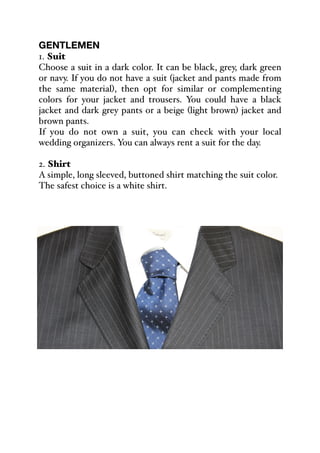 GENTLEMEN
1. Suit
Choose a suit in a dark color. It can be black, grey, dark green
or navy. If you do not have a suit (jacket and pants made from
the same material), then opt for similar or complementing
colors for your jacket and trousers. You could have a black
jacket and dark grey pants or a beige (light brown) jacket and
brown pants.
If you do not own a suit, you can check with your local
wedding organizers. You can always rent a suit for the day.
2. Shirt
A simple, long sleeved, buttoned shirt matching the suit color.
The safest choice is a white shirt.
 