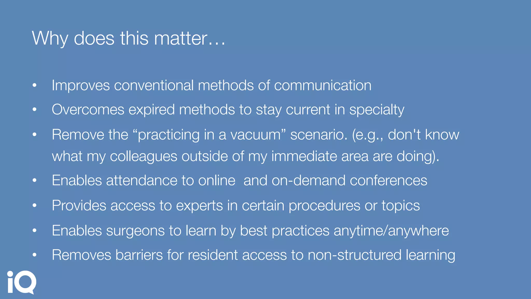 Why does this matter…
•  Improves conventional methods of communication
•  Overcomes expired methods to stay current in specialty
•  Remove the “practicing in a vacuum” scenario. (e.g., don't know
what my colleagues outside of my immediate area are doing). 
•  Enables attendance to online and on-demand conferences 
•  Provides access to experts in certain procedures or topics
•  Enables surgeons to learn by best practices anytime/anywhere
•  Removes barriers for resident access to non-structured learning 
 