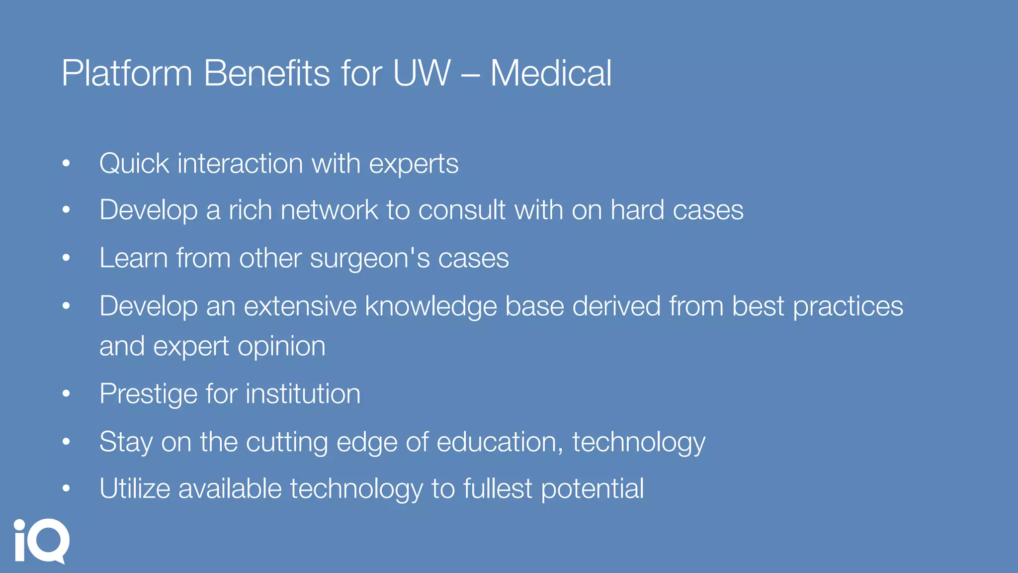 Platform Beneﬁts for UW – Medical 
•  Quick interaction with experts
•  Develop a rich network to consult with on hard cases
•  Learn from other surgeon's cases
•  Develop an extensive knowledge base derived from best practices
and expert opinion
•  Prestige for institution
•  Stay on the cutting edge of education, technology
•  Utilize available technology to fullest potential
 