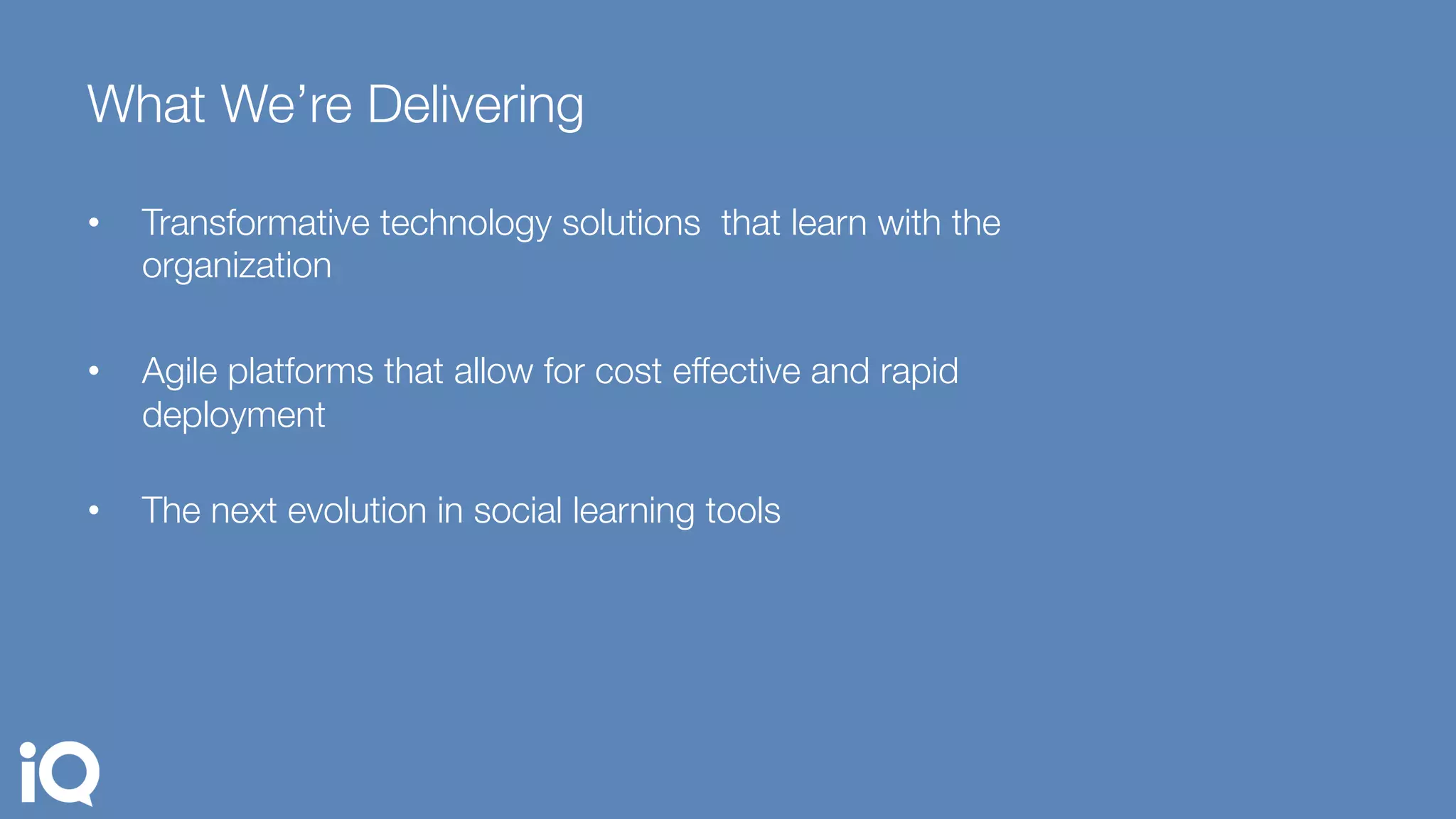 What We’re Delivering
•  Transformative technology solutions that learn with the
organization
•  Agile platforms that allow for cost effective and rapid
deployment"

•  The next evolution in social learning tools
 