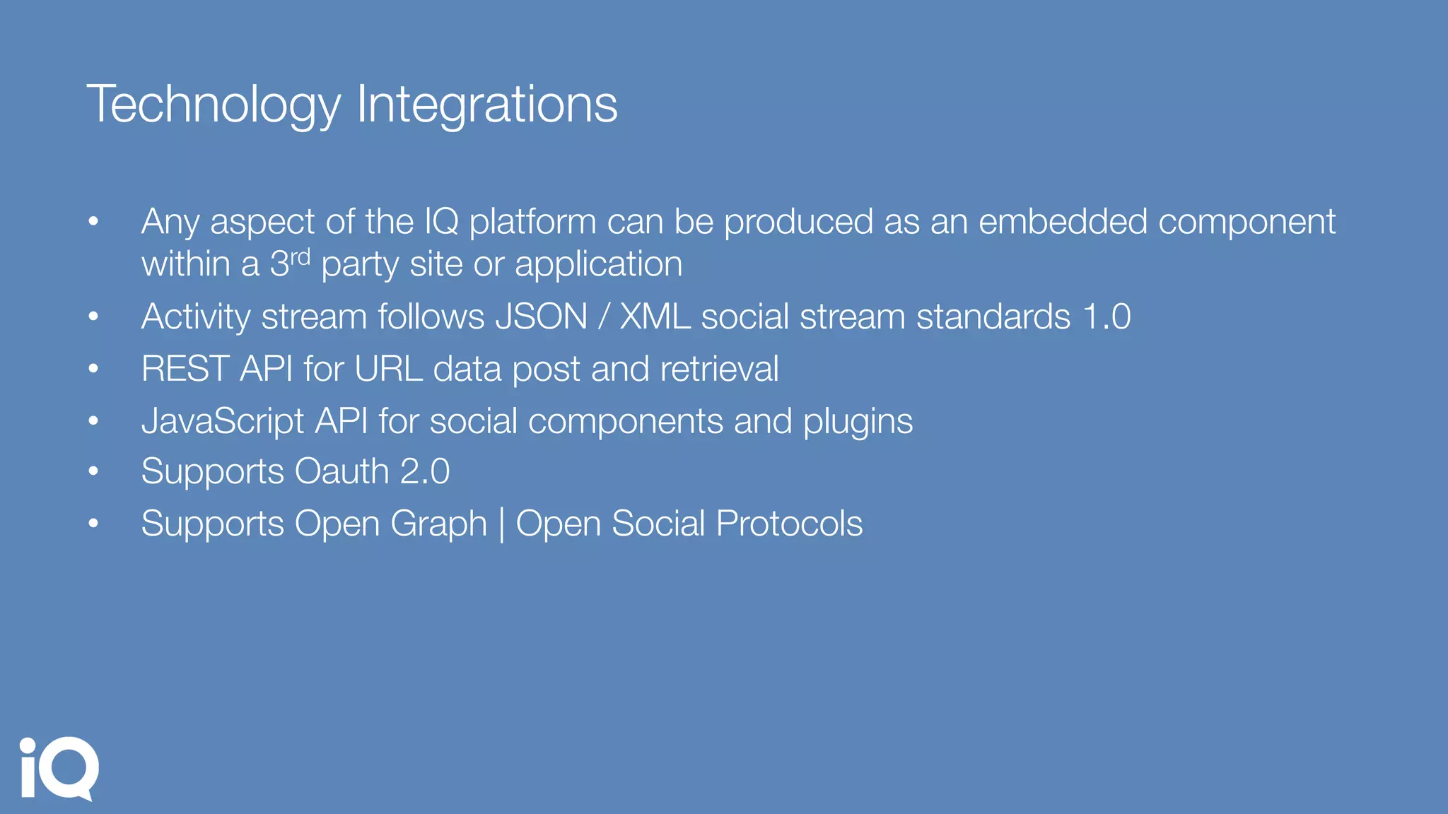 Technology Integrations 
•  Any aspect of the IQ platform can be produced as an embedded component
within a 3rd party site or application
•  Activity stream follows JSON / XML social stream standards 1.0
•  REST API for URL data post and retrieval 
•  JavaScript API for social components and plugins 
•  Supports Oauth 2.0 
•  Supports Open Graph | Open Social Protocols
 