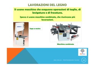 Si usano macchine che eseguono operazioni di taglio, di
levigatura e di fresatura.
Spesso si usano macchine combinate, che riuniscono più
lavorazioni.
Sega a nastro
Macchina combinata
I S E A O N L U S - P O N T E C A G N A N O F A I A N O 14
 