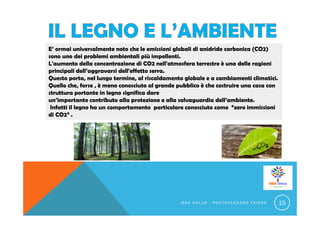 E’ ormai universalmente noto che le emissioni globali di anidride carbonica (CO2)
sono uno dei problemi ambientali più impellenti.
L'aumento della concentrazione di CO2 nell'atmosfera terrestre è una delle ragioni
principali dell’aggravarsi dell'effetto serra.
Questo porta, nel lungo termine, al riscaldamento globale e a cambiamenti climatici.
Quello che, forse , è meno conosciuto al grande pubblico è che costruire una casa con
struttura portante in legno significa dare
un’importante contributo alla protezione e alla salvaguardia dell’ambiente.
Infatti il legno ha un comportamento particolare conosciuto come “zero immissioni
di CO2” .
I S E A O N L U S - P O N T E C A G N A N O F A I A N O 15
 