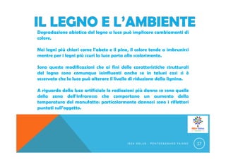 Degradazione abiotica del legno a luce può implicare cambiamenti di
colore.
Nei legni più chiari come l’abete e il pino, il colore tende a imbrunirsi
mentre per i legni più scuri la luce porta allo scolorimento.
Sono queste modificazioni che ai fini delle caratteristiche strutturali
del legno sono comunque ininfluenti anche se in taluni casi si è
osservato che la luce può alterare il livello di riduzione della lignina.
A riguardo della luce artificiale le radiazioni più danno se sono quelle
della zona dell’infrarosso che comportano un aumento della
temperatura del manufatto: particolarmente dannosi sono i riflettori
puntati sull’oggetto.
I S E A O N L U S - P O N T E C A G N A N O F A I A N O 17
 